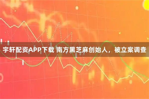 宇轩配资APP下载 南方黑芝麻创始人，被立案调查