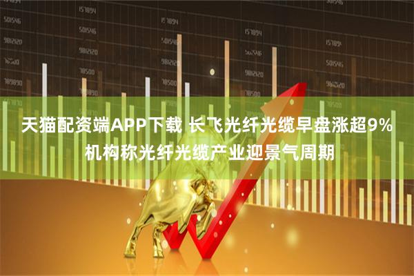 天猫配资端APP下载 长飞光纤光缆早盘涨超9% 机构称光纤光缆产业迎景气周期