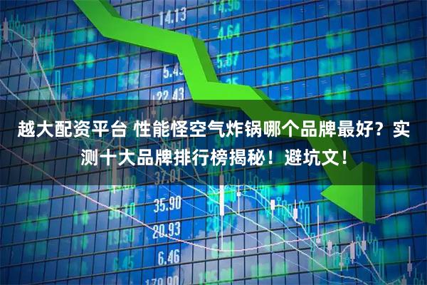 越大配资平台 性能怪空气炸锅哪个品牌最好？实测十大品牌排行榜揭秘！避坑文！