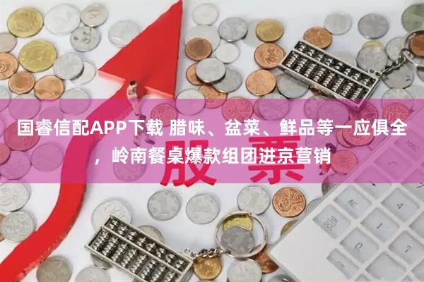国睿信配APP下载 腊味、盆菜、鲜品等一应俱全，岭南餐桌爆款组团进京营销
