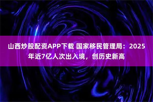 山西炒股配资APP下载 国家移民管理局：2025年近7亿人次出入境，创历史新高