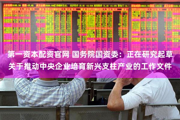 第一资本配资官网 国务院国资委：正在研究起草关于推动中央企业培育新兴支柱产业的工作文件