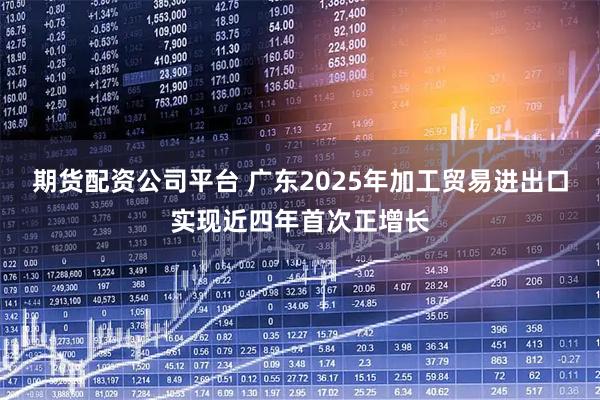 期货配资公司平台 广东2025年加工贸易进出口实现近四年首次正增长