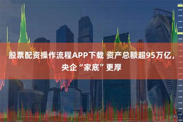 股票配资操作流程APP下载 资产总额超95万亿，央企“家底”更厚