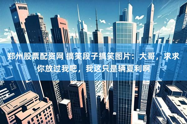郑州股票配资网 搞笑段子搞笑图片：大哥，求求你放过我吧，我这只是辆夏利啊