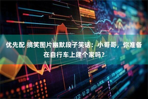 优先配 搞笑图片幽默段子笑话：小哥哥，你准备在自行车上建个家吗？