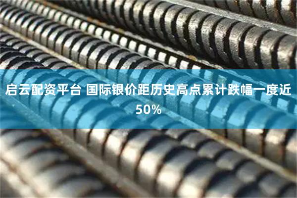 启云配资平台 国际银价距历史高点累计跌幅一度近50%