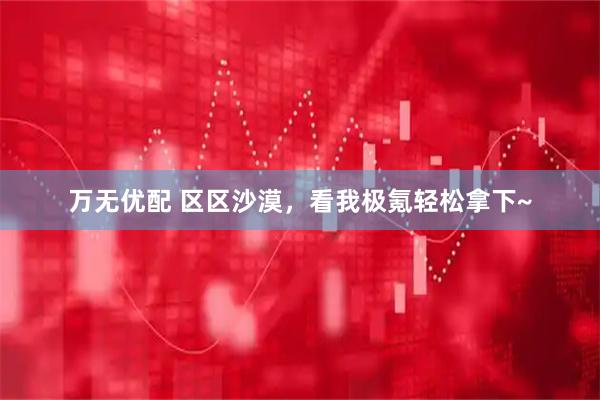 万无优配 区区沙漠，看我极氪轻松拿下~