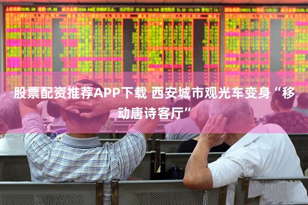 股票配资推荐APP下载 西安城市观光车变身“移动唐诗客厅”