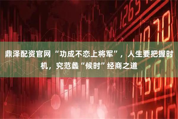 鼎泽配资官网 “功成不恋上将军”，人生要把握时机，究范蠡“候时”经商之道