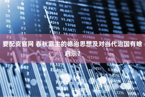 要配资官网 春秋霸主的德治思想及对当代治国有啥启示？
