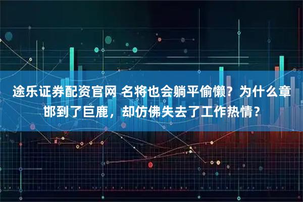 途乐证券配资官网 名将也会躺平偷懒？为什么章邯到了巨鹿，却仿佛失去了工作热情？