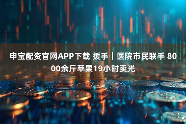 申宝配资官网APP下载 援手｜医院市民联手 8000余斤苹果19小时卖光