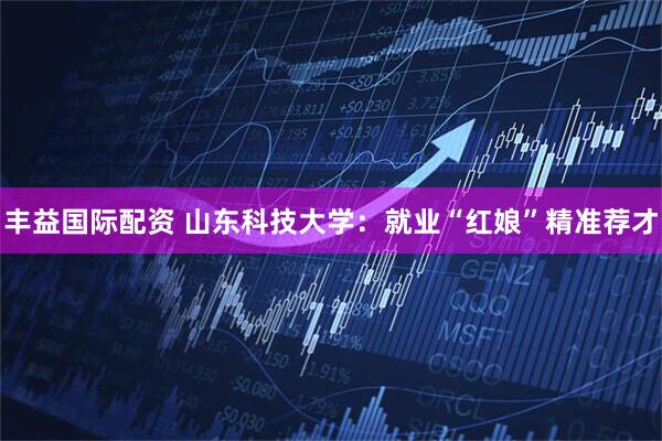 丰益国际配资 山东科技大学：就业“红娘”精准荐才