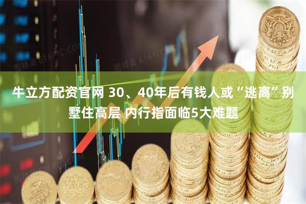 牛立方配资官网 30、40年后有钱人或“逃离”别墅住高层 内行指面临5大难题