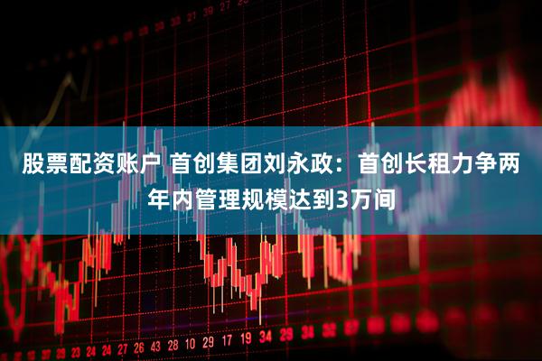 股票配资账户 首创集团刘永政：首创长租力争两年内管理规模达到3万间