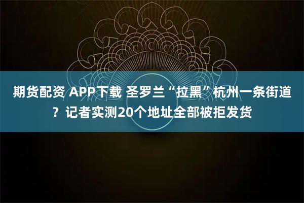 期货配资 APP下载 圣罗兰“拉黑”杭州一条街道？记者实测20个地址全部被拒发货