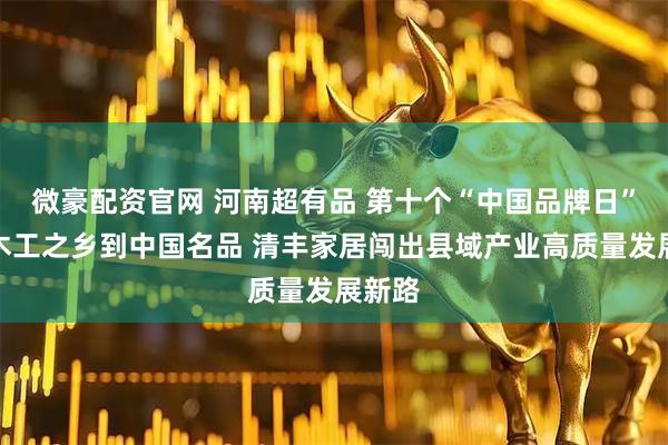 微豪配资官网 河南超有品 第十个“中国品牌日”丨从木工之乡到中国名品 清丰家居闯出县域产业高质量发展新路