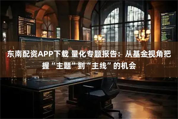 东南配资APP下载 量化专题报告：从基金视角把握“主题”到“主线”的机会